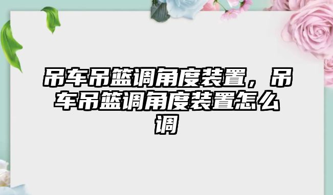 吊車吊籃調(diào)角度裝置，吊車吊籃調(diào)角度裝置怎么調(diào)