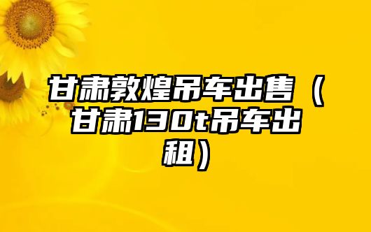 甘肅敦煌吊車出售（甘肅130t吊車出租）