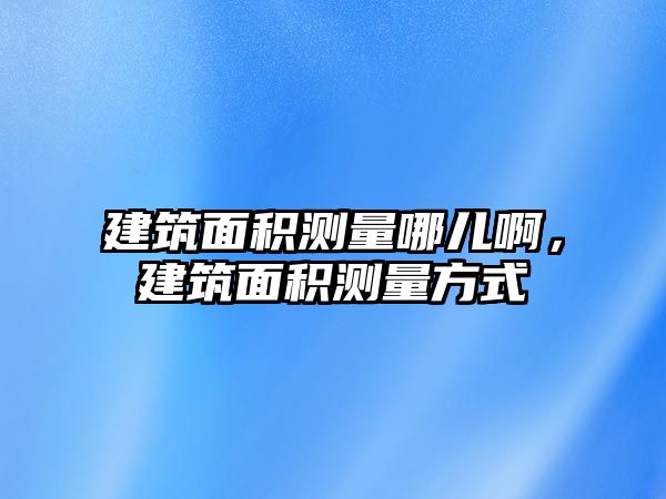 建筑面積測(cè)量哪兒啊，建筑面積測(cè)量方式