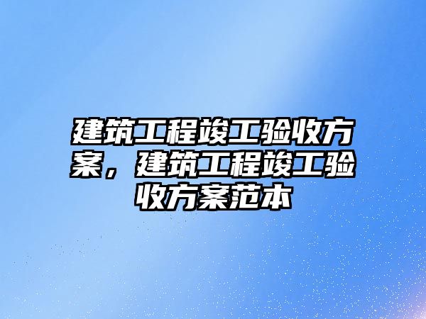 建筑工程竣工驗(yàn)收方案，建筑工程竣工驗(yàn)收方案范本