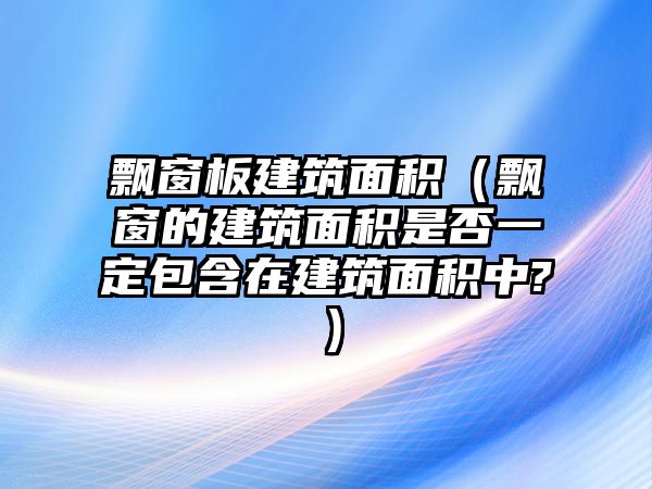 飄窗板建筑面積（飄窗的建筑面積是否一定包含在建筑面積中?）