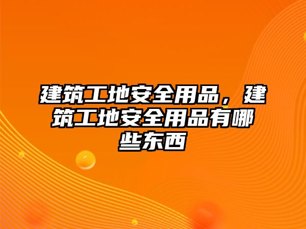 建筑工地安全用品，建筑工地安全用品有哪些東西