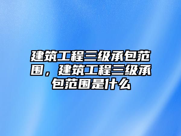 建筑工程三級承包范圍，建筑工程三級承包范圍是什么