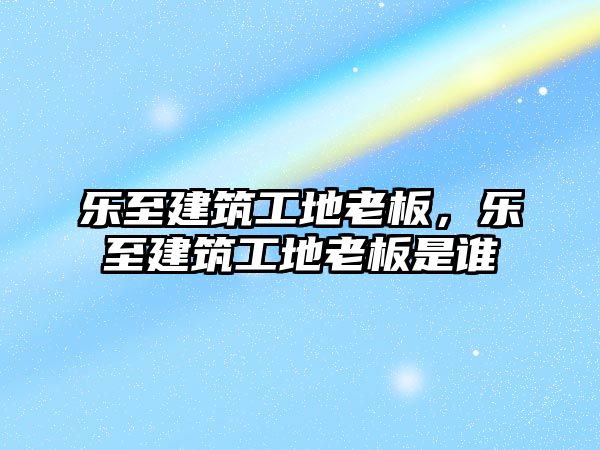 樂至建筑工地老板，樂至建筑工地老板是誰