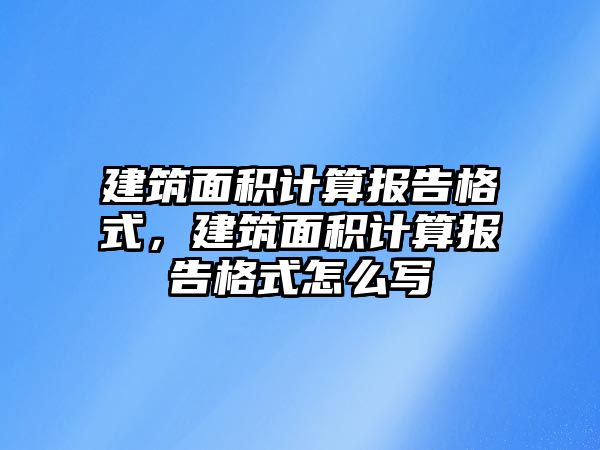 建筑面積計算報告格式，建筑面積計算報告格式怎么寫