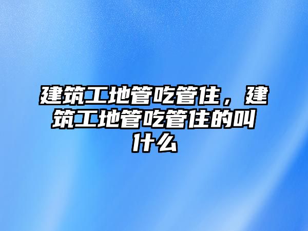 建筑工地管吃管住，建筑工地管吃管住的叫什么