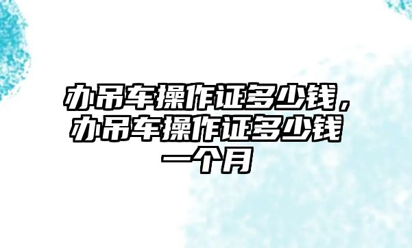 辦吊車操作證多少錢，辦吊車操作證多少錢一個(gè)月