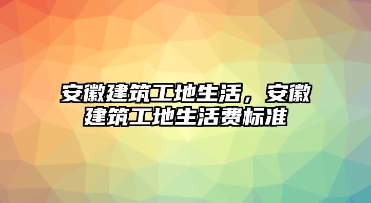 安徽建筑工地生活，安徽建筑工地生活費(fèi)標(biāo)準(zhǔn)