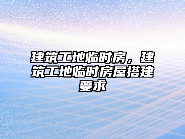 建筑工地臨時(shí)房，建筑工地臨時(shí)房屋搭建要求