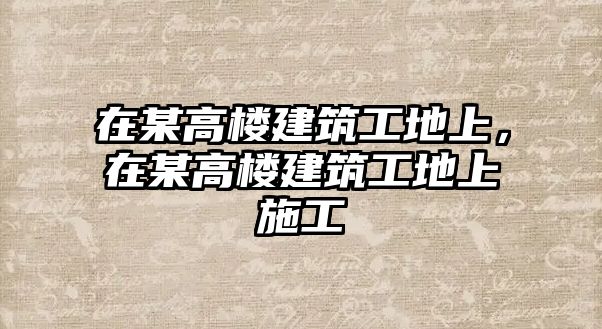 在某高樓建筑工地上，在某高樓建筑工地上施工