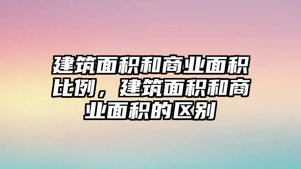 建筑面積和商業(yè)面積比例，建筑面積和商業(yè)面積的區(qū)別