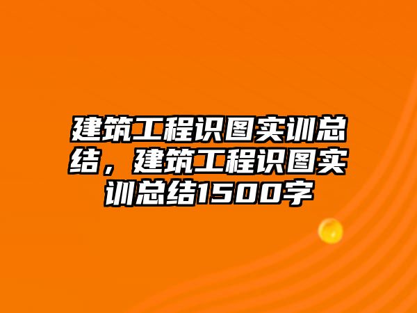 建筑工程識(shí)圖實(shí)訓(xùn)總結(jié)，建筑工程識(shí)圖實(shí)訓(xùn)總結(jié)1500字