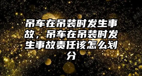 吊車在吊裝時發(fā)生事故，吊車在吊裝時發(fā)生事故責(zé)任該怎么劃分