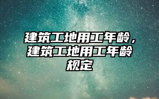 建筑工地用工年齡，建筑工地用工年齡規(guī)定