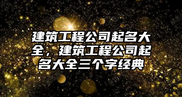 建筑工程公司起名大全，建筑工程公司起名大全三個字經(jīng)典