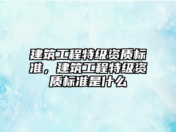 建筑工程特級資質(zhì)標準，建筑工程特級資質(zhì)標準是什么