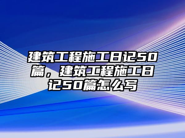 建筑工程施工日記50篇，建筑工程施工日記50篇怎么寫