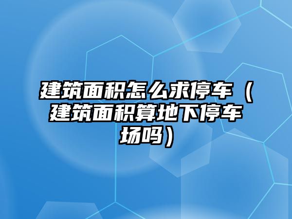 建筑面積怎么求停車（建筑面積算地下停車場嗎）