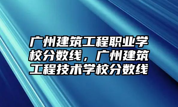 廣州建筑工程職業(yè)學(xué)校分數(shù)線，廣州建筑工程技術(shù)學(xué)校分數(shù)線