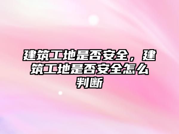 建筑工地是否安全，建筑工地是否安全怎么判斷