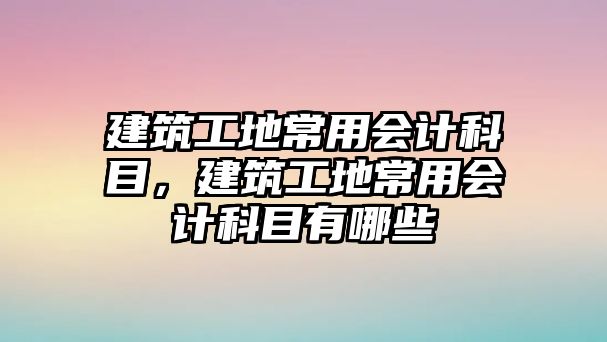 建筑工地常用會計科目，建筑工地常用會計科目有哪些