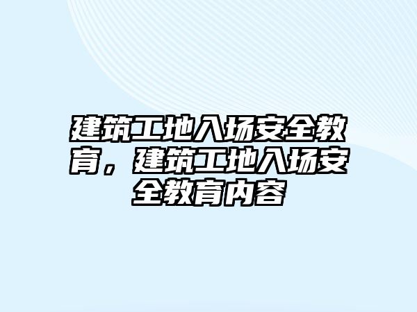 建筑工地入場安全教育，建筑工地入場安全教育內(nèi)容