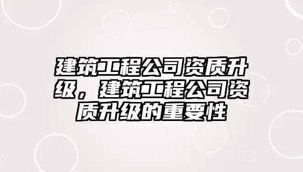 建筑工程公司資質(zhì)升級(jí)，建筑工程公司資質(zhì)升級(jí)的重要性