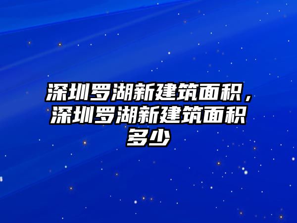 深圳羅湖新建筑面積，深圳羅湖新建筑面積多少