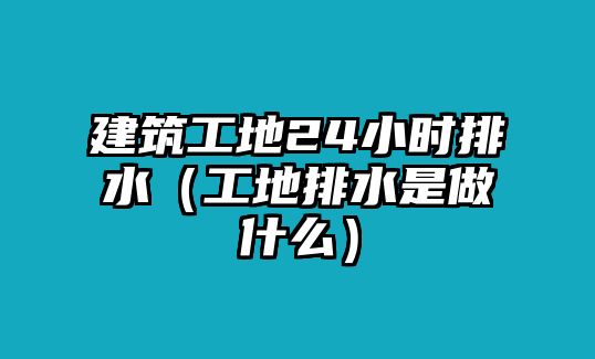 建筑工地24小時(shí)排水（工地排水是做什么）