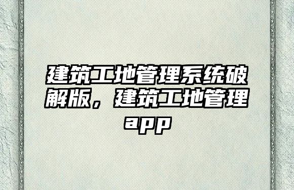 建筑工地管理系統(tǒng)破解版，建筑工地管理app