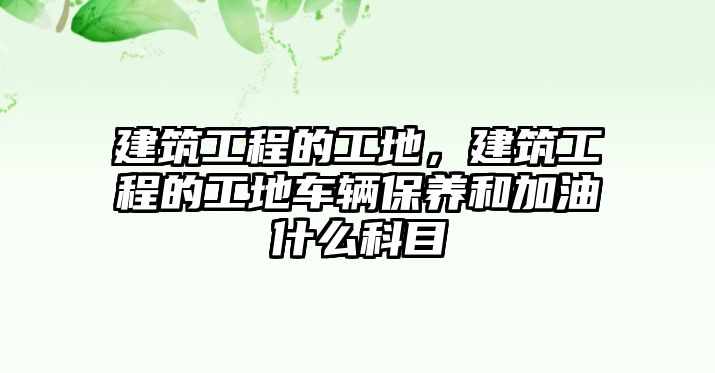 建筑工程的工地，建筑工程的工地車輛保養(yǎng)和加油什么科目