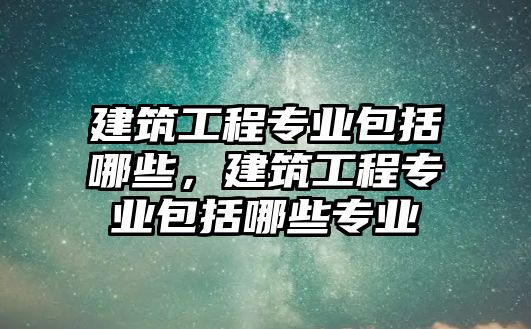 建筑工程專業(yè)包括哪些，建筑工程專業(yè)包括哪些專業(yè)