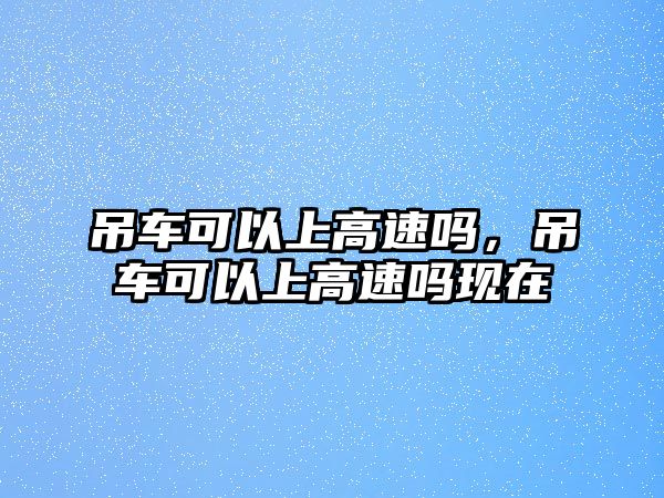 吊車(chē)可以上高速嗎，吊車(chē)可以上高速嗎現(xiàn)在