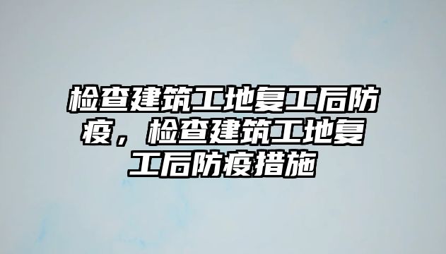 檢查建筑工地復工后防疫，檢查建筑工地復工后防疫措施