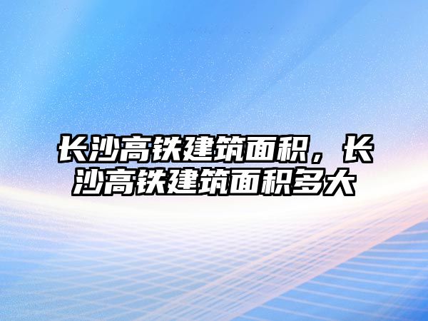 長沙高鐵建筑面積，長沙高鐵建筑面積多大