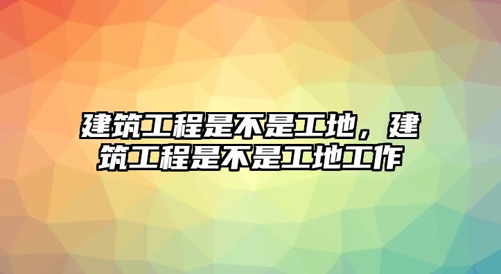 建筑工程是不是工地，建筑工程是不是工地工作