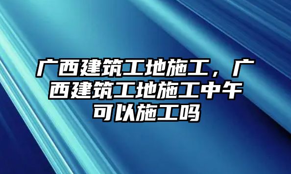 廣西建筑工地施工，廣西建筑工地施工中午可以施工嗎