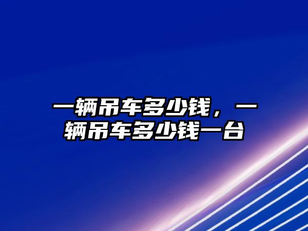 一輛吊車多少錢，一輛吊車多少錢一臺