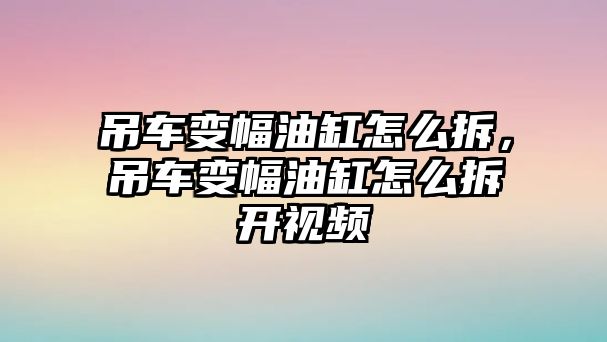 吊車變幅油缸怎么拆，吊車變幅油缸怎么拆開視頻