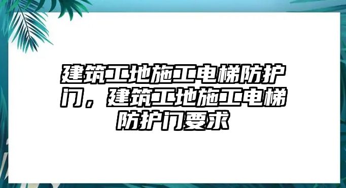 建筑工地施工電梯防護門，建筑工地施工電梯防護門要求