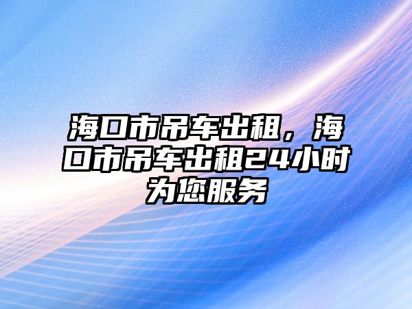 海口市吊車出租，?？谑械踯嚦鲎?4小時(shí)為您服務(wù)