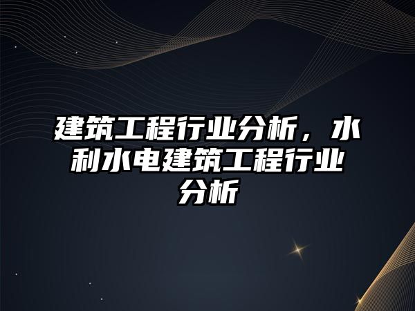 建筑工程行業(yè)分析，水利水電建筑工程行業(yè)分析