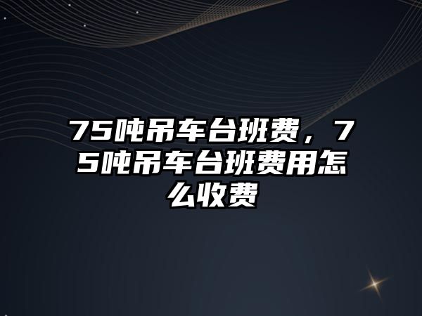 75噸吊車臺班費，75噸吊車臺班費用怎么收費