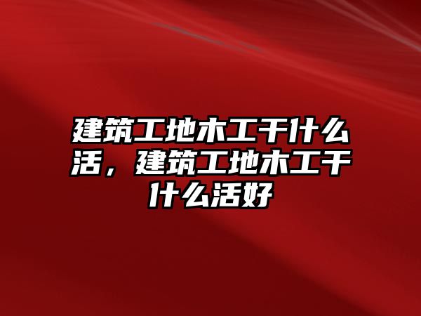 建筑工地木工干什么活，建筑工地木工干什么活好