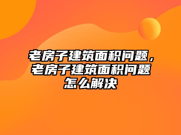 老房子建筑面積問題，老房子建筑面積問題怎么解決