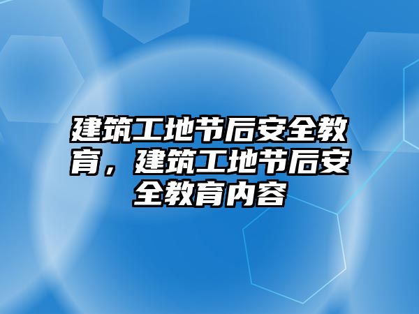 建筑工地節(jié)后安全教育，建筑工地節(jié)后安全教育內(nèi)容