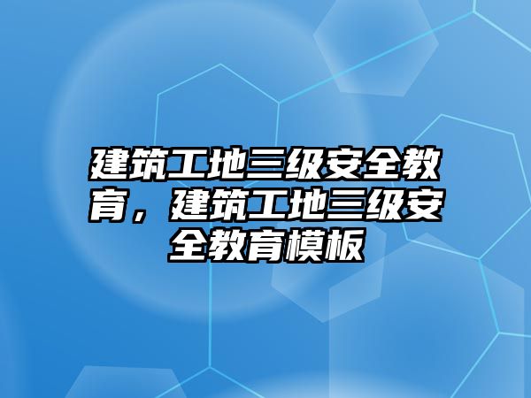 建筑工地三級安全教育，建筑工地三級安全教育模板