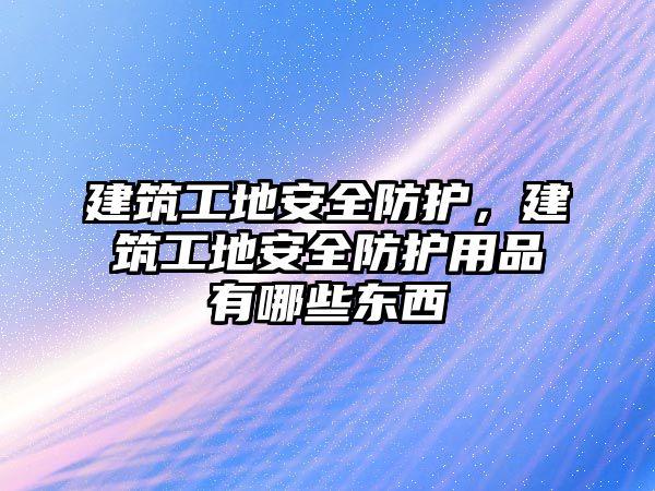 建筑工地安全防護(hù)，建筑工地安全防護(hù)用品有哪些東西