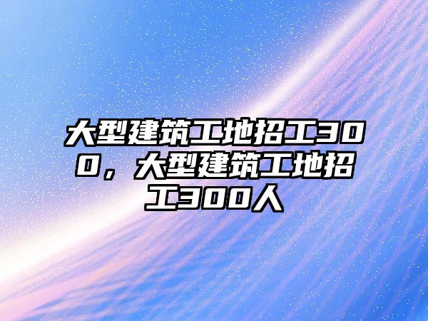 大型建筑工地招工300，大型建筑工地招工300人