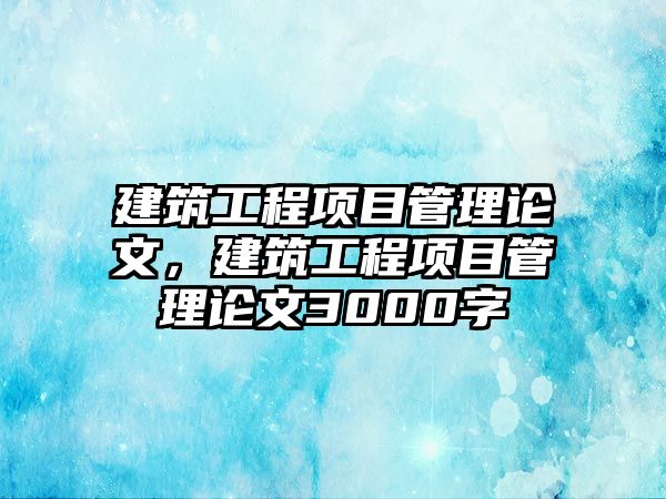 建筑工程項目管理論文，建筑工程項目管理論文3000字